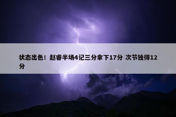 状态出色！赵睿半场4记三分拿下17分 次节独得12分