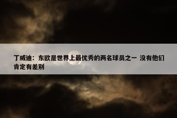 丁威迪：东欧是世界上最优秀的两名球员之一 没有他们肯定有差别