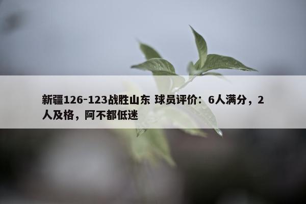 新疆126-123战胜山东 球员评价：6人满分，2人及格，阿不都低迷