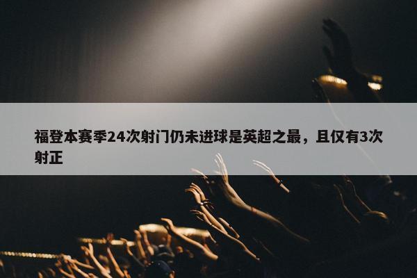 福登本赛季24次射门仍未进球是英超之最，且仅有3次射正