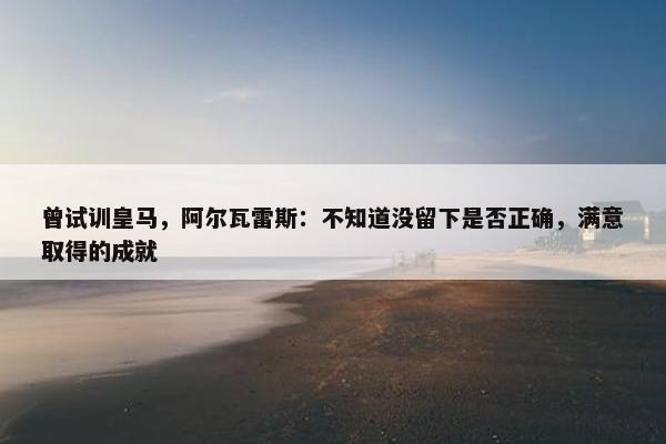 曾试训皇马，阿尔瓦雷斯：不知道没留下是否正确，满意取得的成就