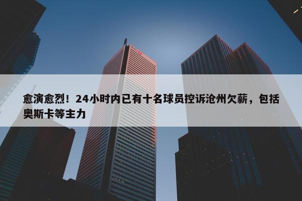 愈演愈烈！24小时内已有十名球员控诉沧州欠薪，包括奥斯卡等主力