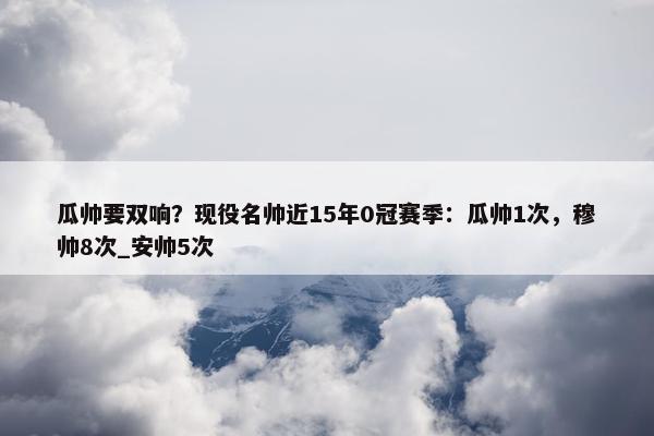 瓜帅要双响？现役名帅近15年0冠赛季：瓜帅1次，穆帅8次_安帅5次