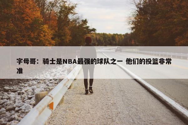 字母哥：骑士是NBA最强的球队之一 他们的投篮非常准