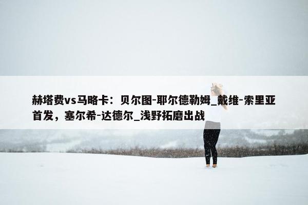 赫塔费vs马略卡：贝尔图-耶尔德勒姆_戴维-索里亚首发，塞尔希-达德尔_浅野拓磨出战