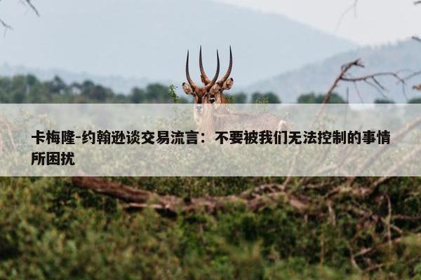 卡梅隆-约翰逊谈交易流言：不要被我们无法控制的事情所困扰