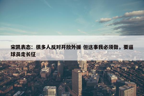 宋凯表态：很多人反对开放外援 但这事我必须做，要逼球员走长征