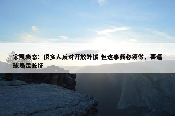 宋凯表态：很多人反对开放外援 但这事我必须做，要逼球员走长征