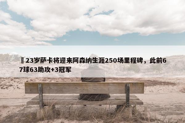 ✨23岁萨卡将迎来阿森纳生涯250场里程碑，此前67球63助攻+3冠军