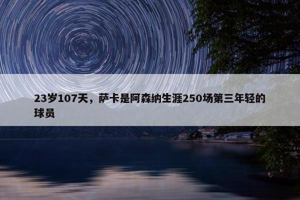 23岁107天，萨卡是阿森纳生涯250场第三年轻的球员