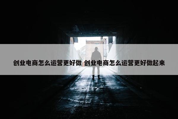 创业电商怎么运营更好做 创业电商怎么运营更好做起来