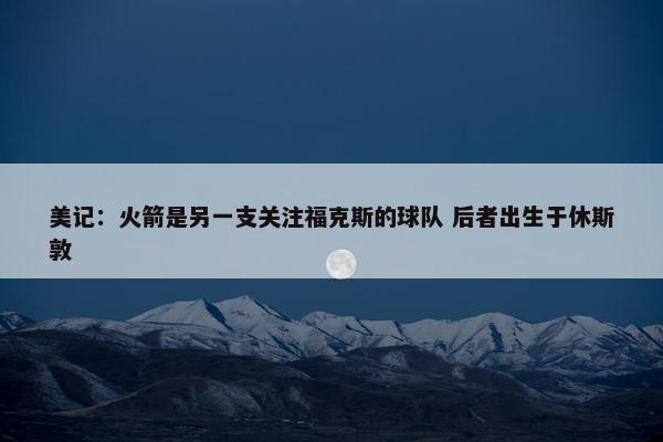 美记：火箭是另一支关注福克斯的球队 后者出生于休斯敦