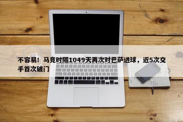 不容易！马竞时隔1049天再次对巴萨进球，近5次交手首次破门