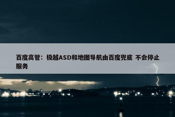 百度高管：极越ASD和地图导航由百度兜底 不会停止服务