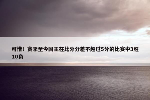 可惜！赛季至今国王在比分分差不超过5分的比赛中3胜10负