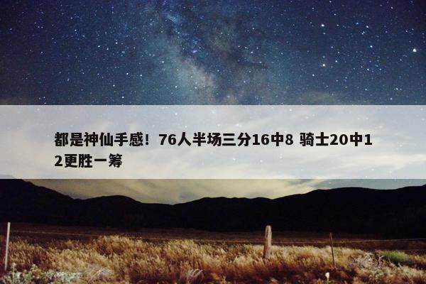 都是神仙手感！76人半场三分16中8 骑士20中12更胜一筹