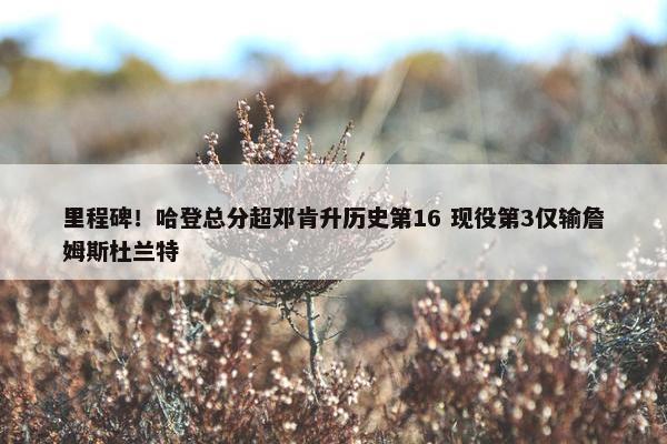 里程碑！哈登总分超邓肯升历史第16 现役第3仅输詹姆斯杜兰特