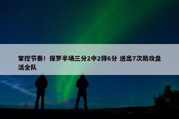 掌控节奏！保罗半场三分2中2得6分 送出7次助攻盘活全队