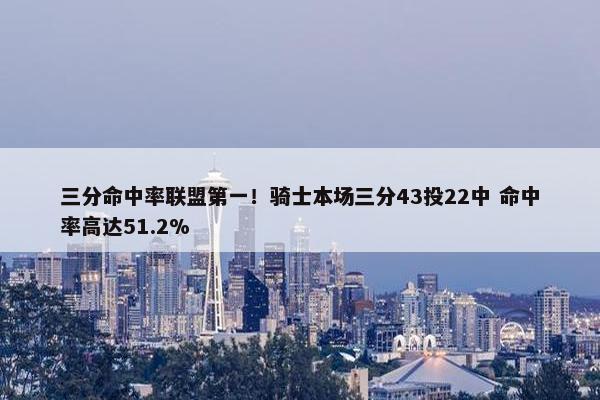 三分命中率联盟第一！骑士本场三分43投22中 命中率高达51.2%