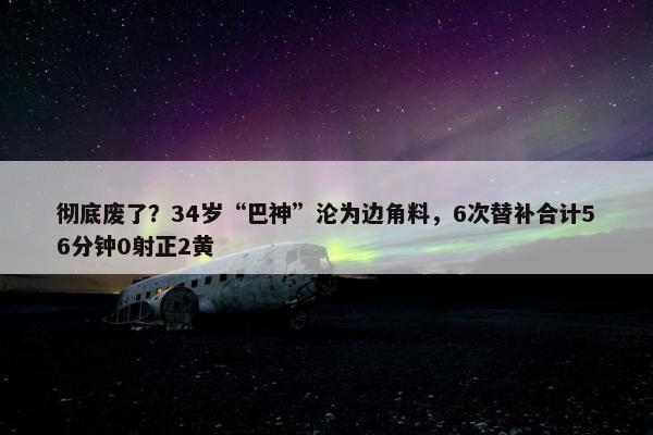 彻底废了？34岁“巴神”沦为边角料，6次替补合计56分钟0射正2黄