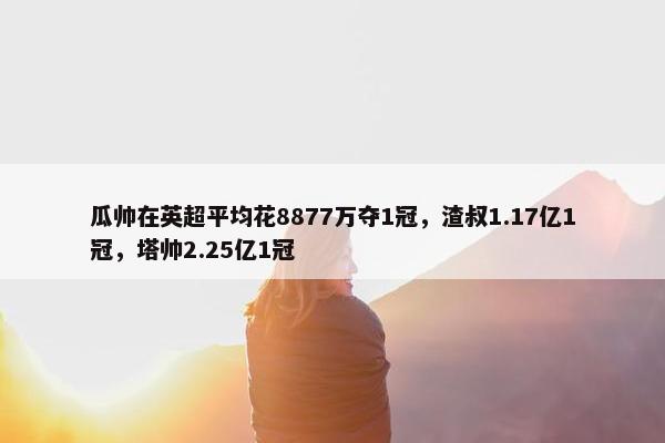 瓜帅在英超平均花8877万夺1冠，渣叔1.17亿1冠，塔帅2.25亿1冠