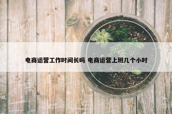 电商运营工作时间长吗 电商运营上班几个小时