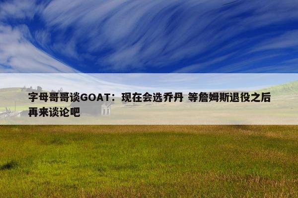 字母哥哥谈GOAT：现在会选乔丹 等詹姆斯退役之后再来谈论吧