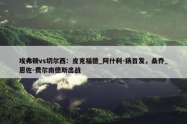 埃弗顿vs切尔西：皮克福德_阿什利-扬首发，桑乔_恩佐-费尔南德斯出战