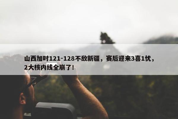 山西加时121-128不敌新疆，赛后迎来3喜1忧，2大核内线全崩了！