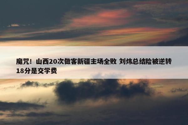 魔咒！山西20次做客新疆主场全败 刘炜总结险被逆转18分是交学费