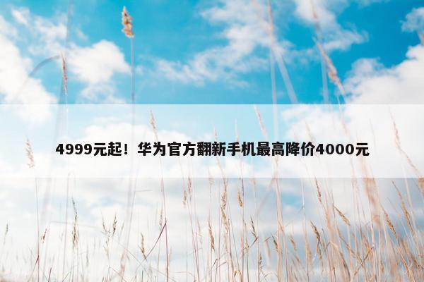 4999元起！华为官方翻新手机最高降价4000元