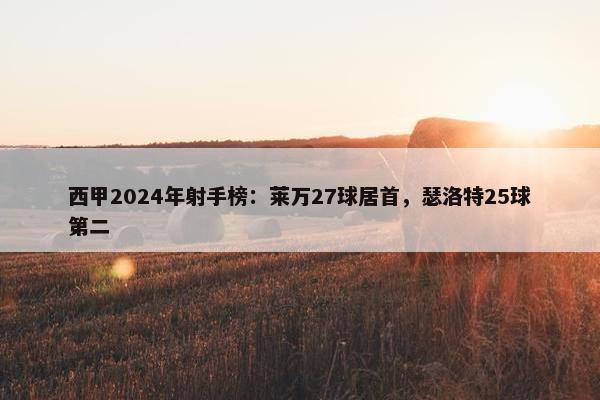 西甲2024年射手榜：莱万27球居首，瑟洛特25球第二