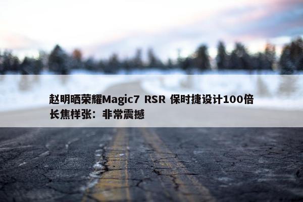 赵明晒荣耀Magic7 RSR 保时捷设计100倍长焦样张：非常震撼