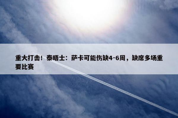 重大打击！泰晤士：萨卡可能伤缺4-6周，缺席多场重要比赛