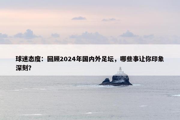 球迷态度：回顾2024年国内外足坛，哪些事让你印象深刻？