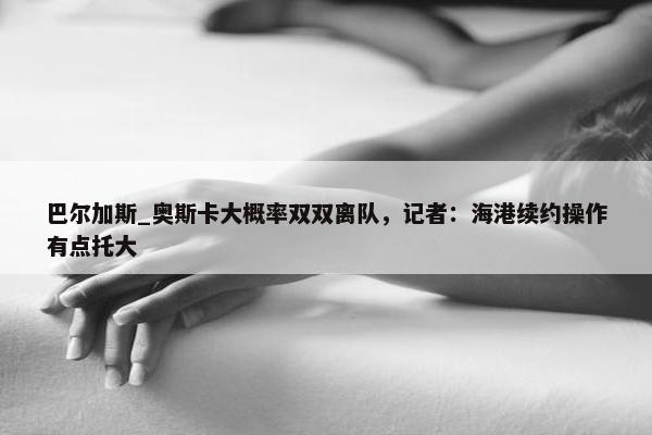 巴尔加斯_奥斯卡大概率双双离队，记者：海港续约操作有点托大