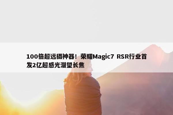 100倍超远摄神器！荣耀Magic7 RSR行业首发2亿超感光潜望长焦