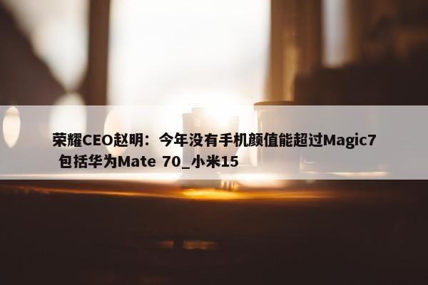 荣耀CEO赵明：今年没有手机颜值能超过Magic7 包括华为Mate 70_小米15