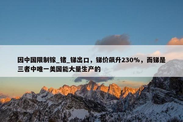 因中国限制镓_锗_锑出口，锑价飙升230%，而锑是三者中唯一美国能大量生产的