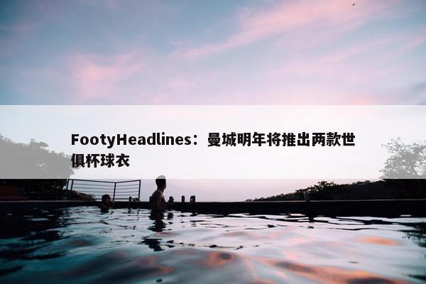 FootyHeadlines：曼城明年将推出两款世俱杯球衣