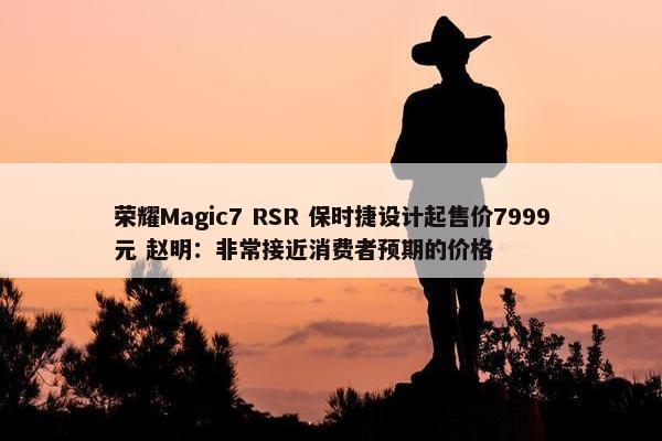 荣耀Magic7 RSR 保时捷设计起售价7999元 赵明：非常接近消费者预期的价格