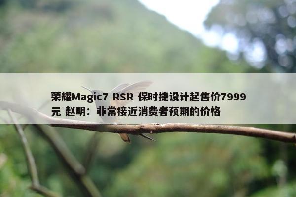 荣耀Magic7 RSR 保时捷设计起售价7999元 赵明：非常接近消费者预期的价格