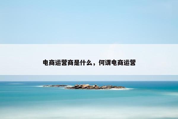 电商运营商是什么，何谓电商运营