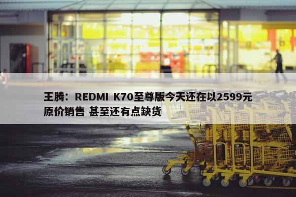 王腾：REDMI K70至尊版今天还在以2599元原价销售 甚至还有点缺货