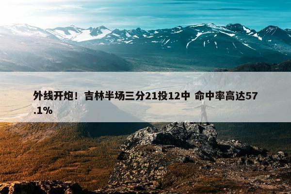 外线开炮！吉林半场三分21投12中 命中率高达57.1%