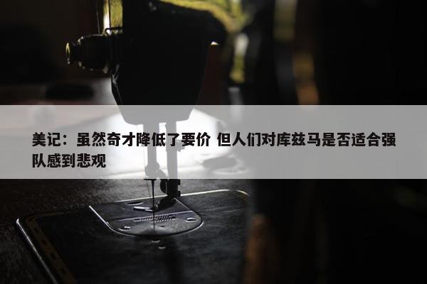 美记：虽然奇才降低了要价 但人们对库兹马是否适合强队感到悲观