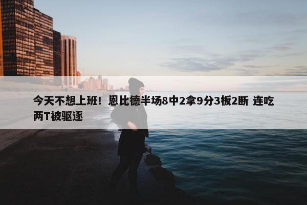 今天不想上班！恩比德半场8中2拿9分3板2断 连吃两T被驱逐