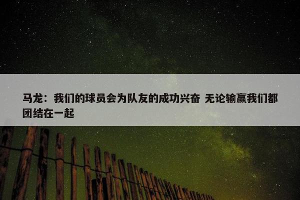 马龙：我们的球员会为队友的成功兴奋 无论输赢我们都团结在一起