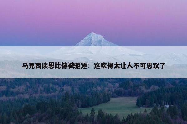 马克西谈恩比德被驱逐：这吹得太让人不可思议了