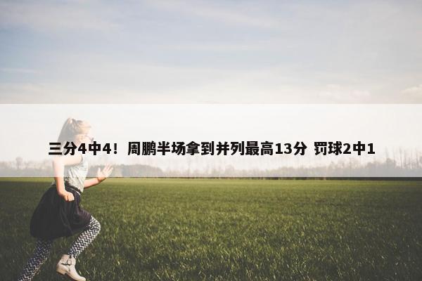 三分4中4！周鹏半场拿到并列最高13分 罚球2中1